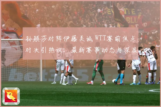 孙颖莎对阵伊藤美诚 WTT赛前焦点对决引热议：最新赛事动态与深度分析