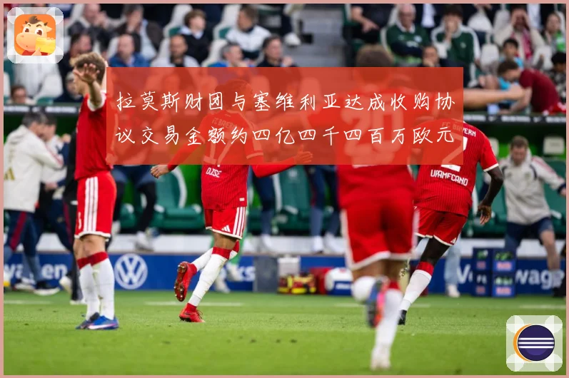 拉莫斯财团与塞维利亚达成收购协议交易金额约四亿四千四百万欧元赛事前瞻：最新赛事动态与深度分析