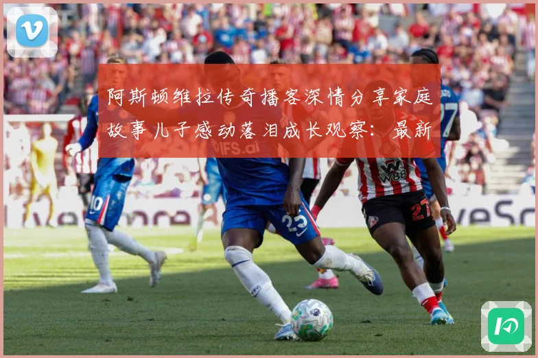 阿斯顿维拉传奇播客深情分享家庭故事儿子感动落泪成长观察：最新赛事动态与深度分析