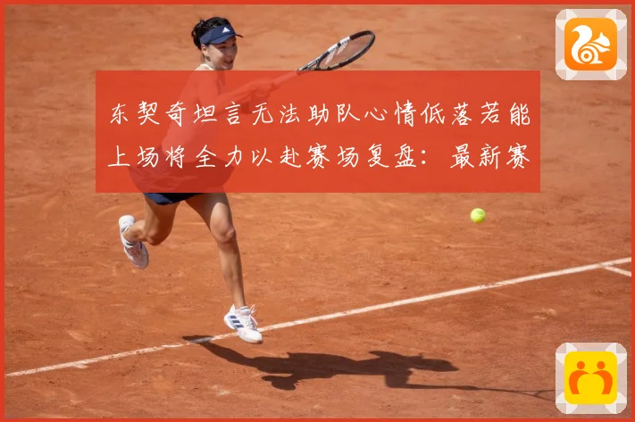 东契奇坦言无法助队心情低落若能上场将全力以赴赛场复盘：最新赛事动态与深度分析