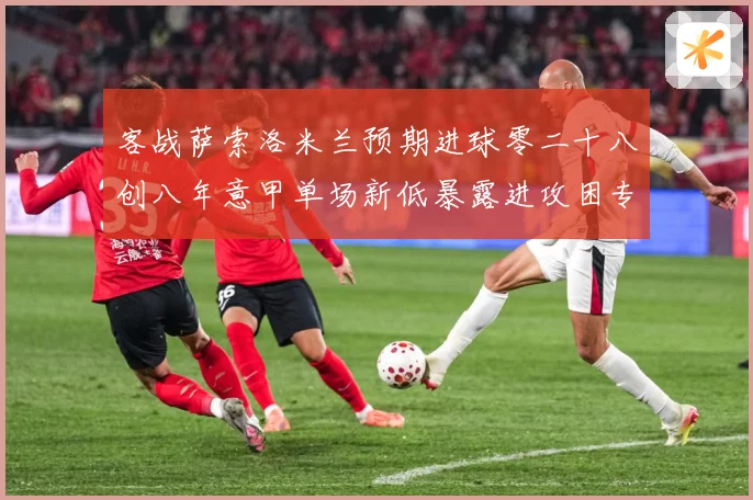 客战萨索洛米兰预期进球零二十八创八年意甲单场新低暴露进攻困专题观察：最新赛事动态与深度分析