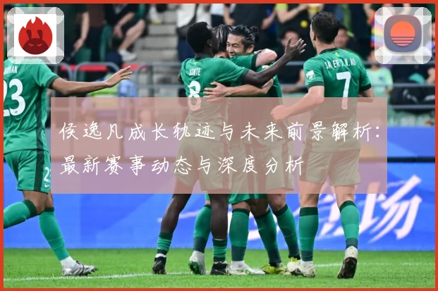 侯逸凡成长轨迹与未来前景解析：最新赛事动态与深度分析