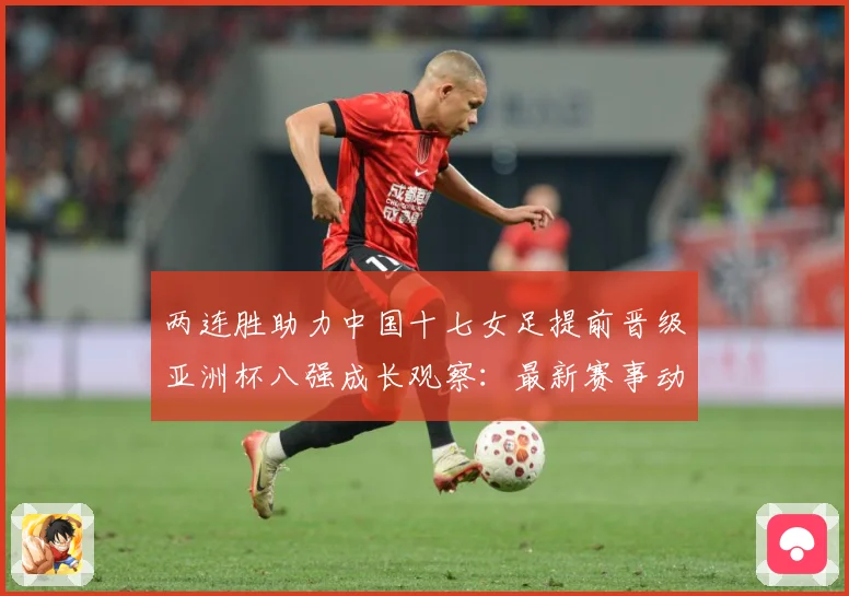 两连胜助力中国十七女足提前晋级亚洲杯八强成长观察：最新赛事动态与深度分析