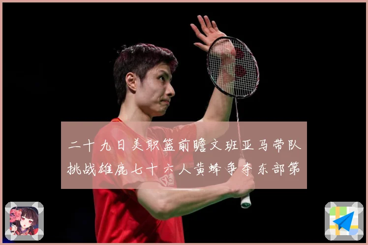 二十九日美职篮前瞻文班亚马带队挑战雄鹿七十六人黄蜂争夺东部第赛场复盘：最新赛事动态与深度分析