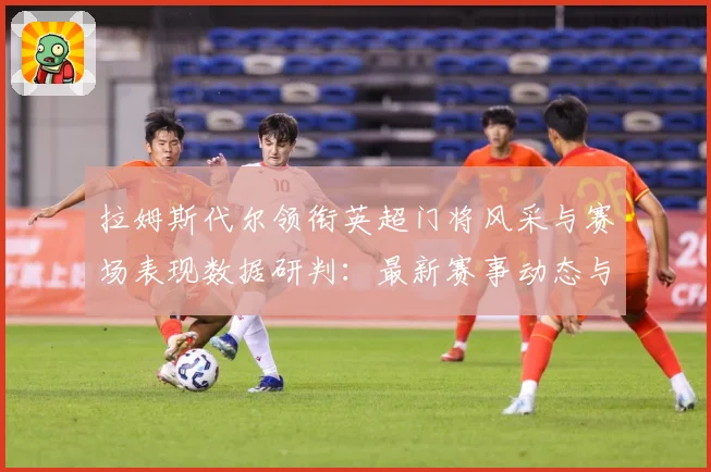 拉姆斯代尔领衔英超门将风采与赛场表现数据研判：最新赛事动态与深度分析