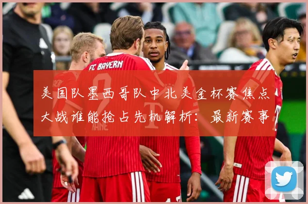 美国队墨西哥队中北美金杯赛焦点大战谁能抢占先机解析：最新赛事动态与深度分析