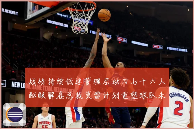 战绩持续低迷管理层动刀七十六人酝酿解雇总裁莫雷计划重塑球队未成长观察：最新赛事动态与深度分析