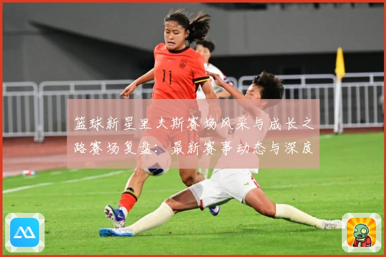 篮球新星里夫斯赛场风采与成长之路赛场复盘：最新赛事动态与深度分析