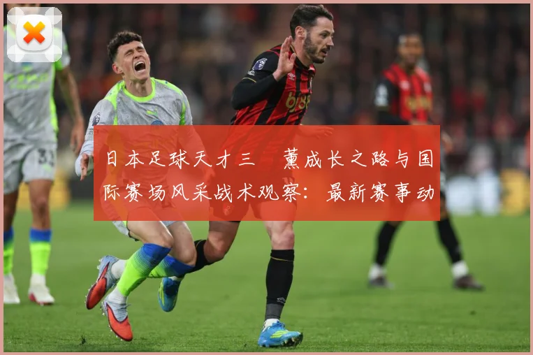 日本足球天才三笘薰成长之路与国际赛场风采战术观察：最新赛事动态与深度分析