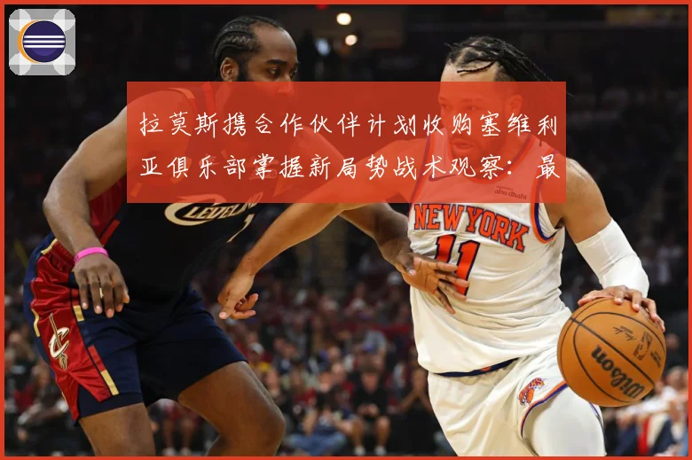 拉莫斯携合作伙伴计划收购塞维利亚俱乐部掌握新局势战术观察：最新赛事动态与深度分析