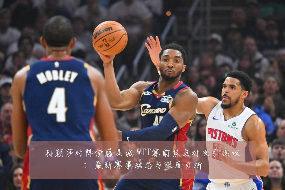 孙颖莎对阵伊藤美诚 WTT赛前焦点对决引热议:最新赛事动态与深度分析