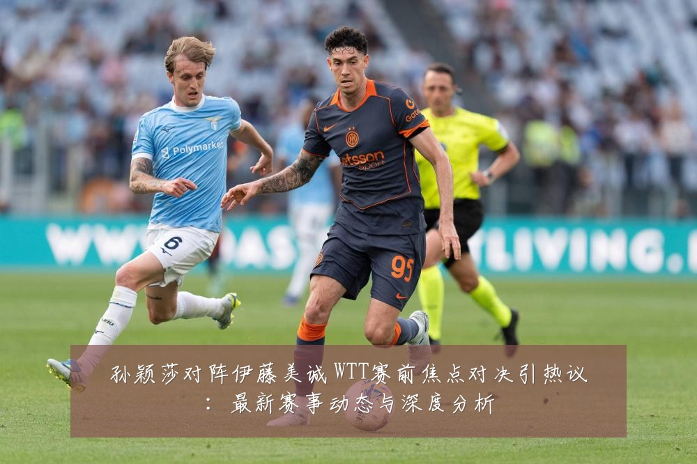 孙颖莎对阵伊藤美诚 WTT赛前焦点对决引热议:最新赛事动态与深度分析
