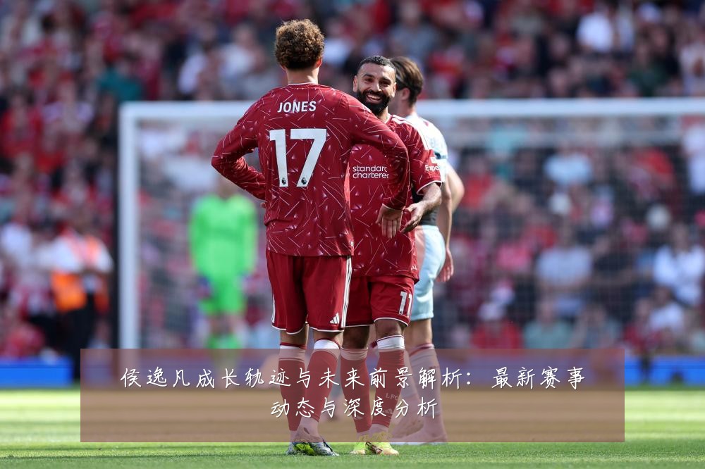 侯逸凡成长轨迹与未来前景解析:最新赛事动态与深度分析