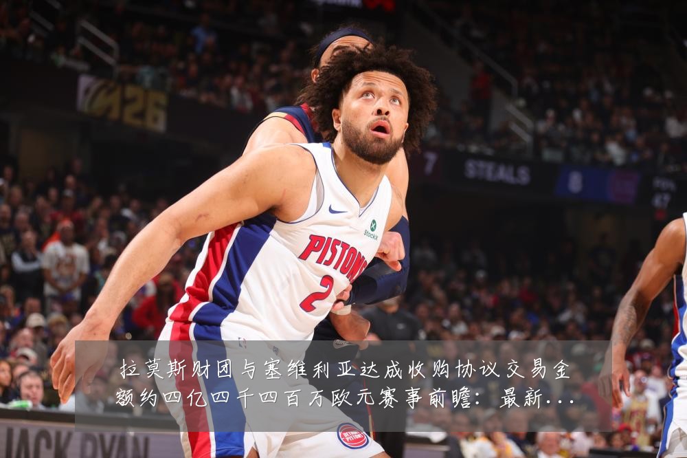 拉莫斯财团与塞维利亚达成收购协议交易金额约四亿四千四百万欧元赛事前瞻：最新赛事动态与深度分析