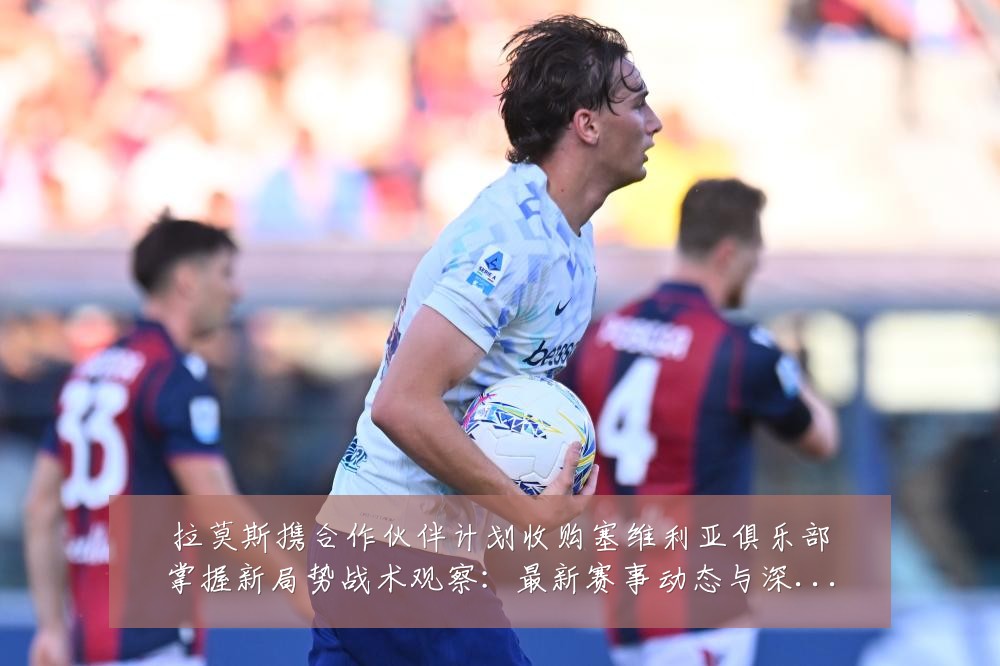 拉莫斯携合作伙伴计划收购塞维利亚俱乐部掌握新局势战术观察：最新赛事动态与深度分析