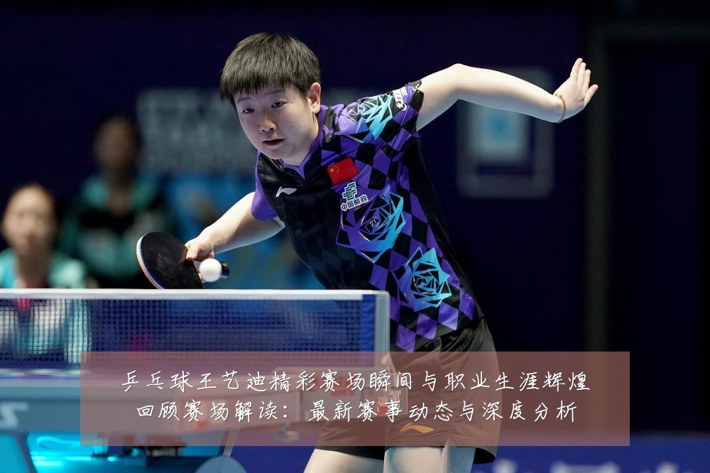 乒乓球王艺迪精彩赛场瞬间与职业生涯辉煌回顾赛场解读:最新赛事动态与深度分析