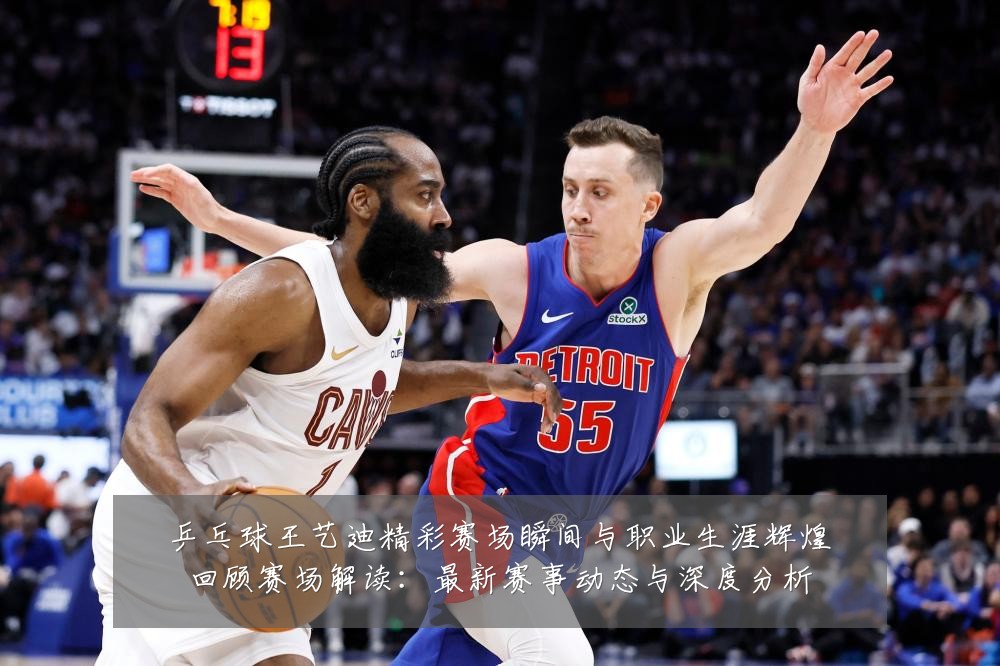 乒乓球王艺迪精彩赛场瞬间与职业生涯辉煌回顾赛场解读:最新赛事动态与深度分析