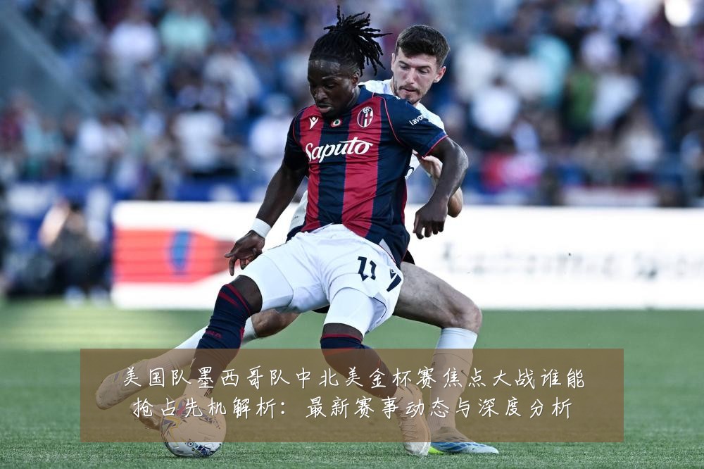 美国队墨西哥队中北美金杯赛焦点大战谁能抢占先机解析:最新赛事动态与深度分析